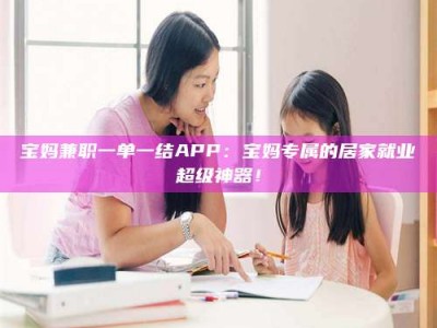 锦州宝妈兼职一单一结APP：宝妈专属的居家就业超级神器！
